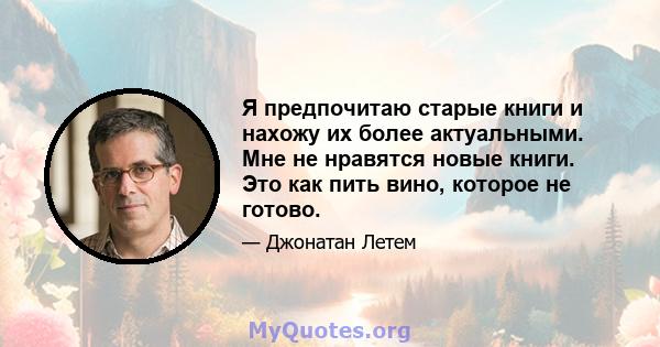 Я предпочитаю старые книги и нахожу их более актуальными. Мне не нравятся новые книги. Это как пить вино, которое не готово.