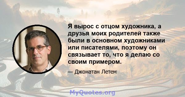 Я вырос с отцом художника, а друзья моих родителей также были в основном художниками или писателями, поэтому он связывает то, что я делаю со своим примером.