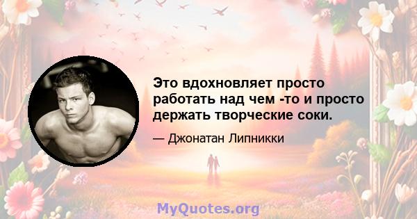 Это вдохновляет просто работать над чем -то и просто держать творческие соки.