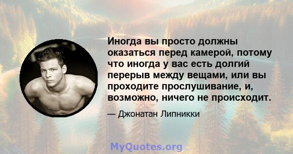 Иногда вы просто должны оказаться перед камерой, потому что иногда у вас есть долгий перерыв между вещами, или вы проходите прослушивание, и, возможно, ничего не происходит.