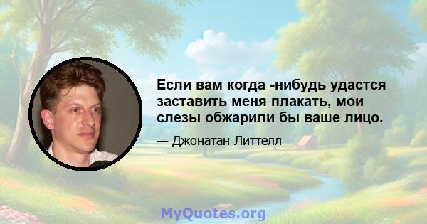 Если вам когда -нибудь удастся заставить меня плакать, мои слезы обжарили бы ваше лицо.