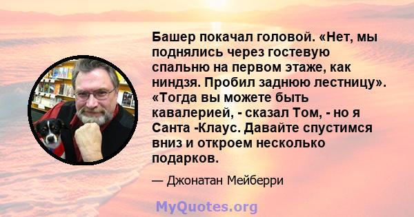 Башер покачал головой. «Нет, мы поднялись через гостевую спальню на первом этаже, как ниндзя. Пробил заднюю лестницу». «Тогда вы можете быть кавалерией, - сказал Том, - но я Санта -Клаус. Давайте спустимся вниз и