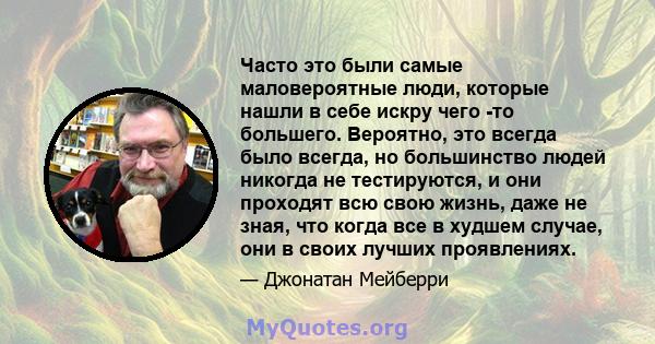 Часто это были самые маловероятные люди, которые нашли в себе искру чего -то большего. Вероятно, это всегда было всегда, но большинство людей никогда не тестируются, и они проходят всю свою жизнь, даже не зная, что