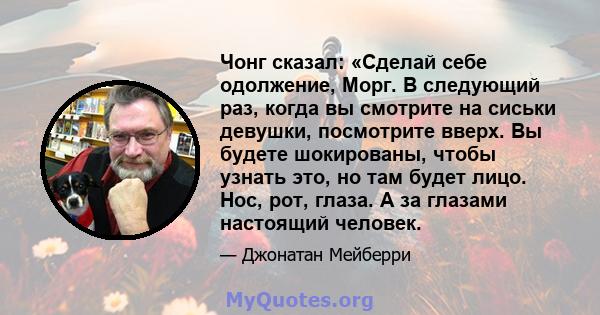 Чонг сказал: «Сделай себе одолжение, Морг. В следующий раз, когда вы смотрите на сиськи девушки, посмотрите вверх. Вы будете шокированы, чтобы узнать это, но там будет лицо. Нос, рот, глаза. А за глазами настоящий