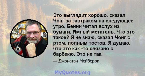 Это выглядит хорошо, сказал Чонг за завтраком на следующее утро. Бенни читал вслух из бумаги. Ямный метатель. Что это такое? Я не знаю, сказал Чонг с ртом, полным тостов. Я думаю, что это как -то связано с барбекю. Это