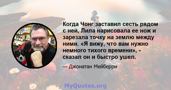 Когда Чонг заставил сесть рядом с ней, Лила нарисовала ее нож и зарезала точку на землю между ними. «Я вижу, что вам нужно немного тихого времени», - сказал он и быстро ушел.