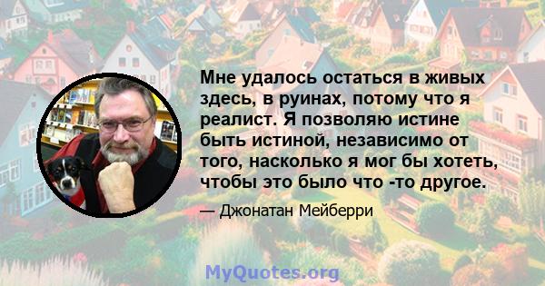 Мне удалось остаться в живых здесь, в руинах, потому что я реалист. Я позволяю истине быть истиной, независимо от того, насколько я мог бы хотеть, чтобы это было что -то другое.