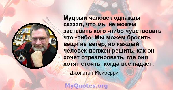 Мудрый человек однажды сказал, что мы не можем заставить кого -либо чувствовать что -либо. Мы можем бросить вещи на ветер, но каждый человек должен решить, как он хочет отреагировать, где они хотят стоять, когда все