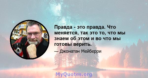 Правда - это правда. Что меняется, так это то, что мы знаем об этом и во что мы готовы верить.