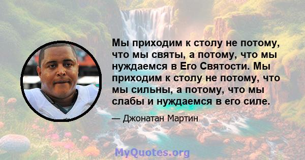 Мы приходим к столу не потому, что мы святы, а потому, что мы нуждаемся в Его Святости. Мы приходим к столу не потому, что мы сильны, а потому, что мы слабы и нуждаемся в его силе.