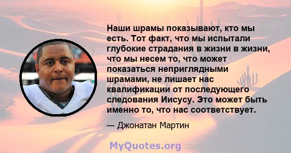 Наши шрамы показывают, кто мы есть. Тот факт, что мы испытали глубокие страдания в жизни в жизни, что мы несем то, что может показаться неприглядными шрамами, не лишает нас квалификации от последующего следования