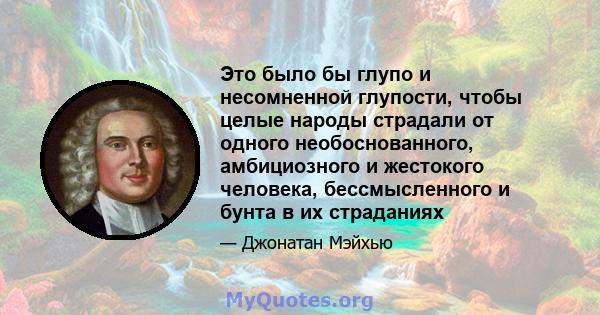 Это было бы глупо и несомненной глупости, чтобы целые народы страдали от одного необоснованного, амбициозного и жестокого человека, бессмысленного и бунта в их страданиях