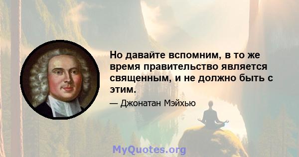 Но давайте вспомним, в то же время правительство является священным, и не должно быть с этим.