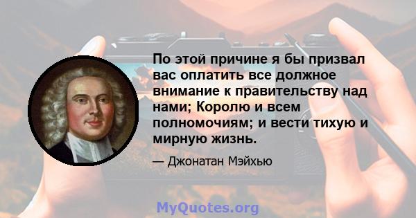 По этой причине я бы призвал вас оплатить все должное внимание к правительству над нами; Королю и всем полномочиям; и вести тихую и мирную жизнь.