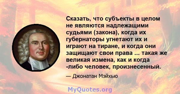 Сказать, что субъекты в целом не являются надлежащими судьями (закона), когда их губернаторы угнетают их и играют на тиране, и когда они защищают свои права ... такая же великая измена, как и когда -либо человек,