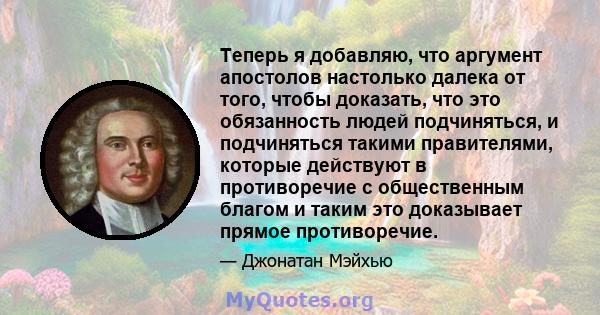 Теперь я добавляю, что аргумент апостолов настолько далека от того, чтобы доказать, что это обязанность людей подчиняться, и подчиняться такими правителями, которые действуют в противоречие с общественным благом и таким 