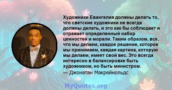 Художники Евангелия должны делать то, что светские художники не всегда должны делать, и это как бы соблюдает и отражает определенный набор ценностей и морали. Таким образом, все, что мы делаем, каждое решение, которое