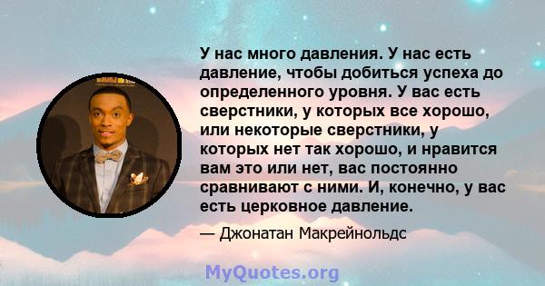 У нас много давления. У нас есть давление, чтобы добиться успеха до определенного уровня. У вас есть сверстники, у которых все хорошо, или некоторые сверстники, у которых нет так хорошо, и нравится вам это или нет, вас