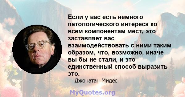 Если у вас есть немного патологического интереса ко всем компонентам мест, это заставляет вас взаимодействовать с ними таким образом, что, возможно, иначе вы бы не стали, и это единственный способ выразить это.