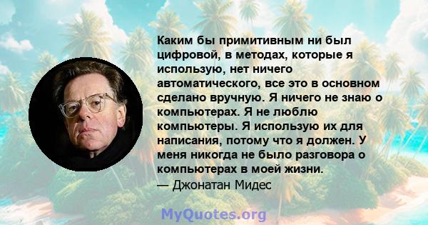 Каким бы примитивным ни был цифровой, в методах, которые я использую, нет ничего автоматического, все это в основном сделано вручную. Я ничего не знаю о компьютерах. Я не люблю компьютеры. Я использую их для написания,