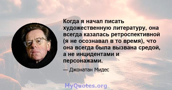 Когда я начал писать художественную литературу, она всегда казалась ретроспективной (я не осознавал в то время), что она всегда была вызвана средой, а не инцидентами и персонажами.