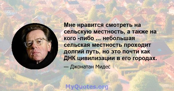 Мне нравится смотреть на сельскую местность, а также на кого -либо ... небольшая сельская местность проходит долгий путь, но это почти как ДНК цивилизации в его городах.