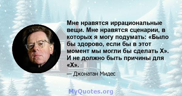 Мне нравятся иррациональные вещи. Мне нравятся сценарии, в которых я могу подумать: «Было бы здорово, если бы в этот момент мы могли бы сделать X». И не должно быть причины для «X».