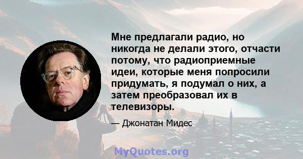 Мне предлагали радио, но никогда не делали этого, отчасти потому, что радиоприемные идеи, которые меня попросили придумать, я подумал о них, а затем преобразовал их в телевизоры.