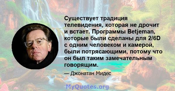 Существует традиция телевидения, которая не дрочит и встает. Программы Betjeman, которые были сделаны для 2/6D с одним человеком и камерой, были потрясающими, потому что он был таким замечательным говорящим.