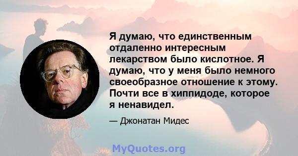 Я думаю, что единственным отдаленно интересным лекарством было кислотное. Я думаю, что у меня было немного своеобразное отношение к этому. Почти все в хиппидоде, которое я ненавидел.