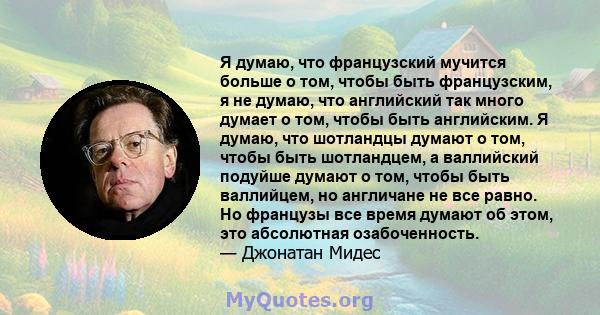 Я думаю, что французский мучится больше о том, чтобы быть французским, я не думаю, что английский так много думает о том, чтобы быть английским. Я думаю, что шотландцы думают о том, чтобы быть шотландцем, а валлийский