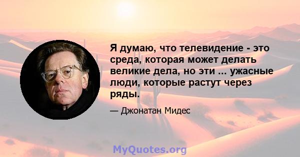 Я думаю, что телевидение - это среда, которая может делать великие дела, но эти ... ужасные люди, которые растут через ряды.