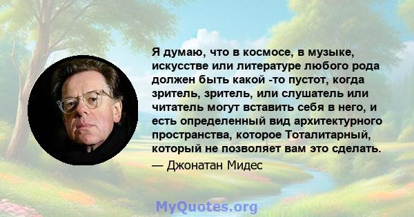 Я думаю, что в космосе, в музыке, искусстве или литературе любого рода должен быть какой -то пустот, когда зритель, зритель, или слушатель или читатель могут вставить себя в него, и есть определенный вид архитектурного