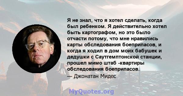 Я не знал, что я хотел сделать, когда был ребенком. Я действительно хотел быть картографом, но это было отчасти потому, что мне нравились карты обследования боеприпасов, и когда я ходил в дом моих бабушек и дедушки с