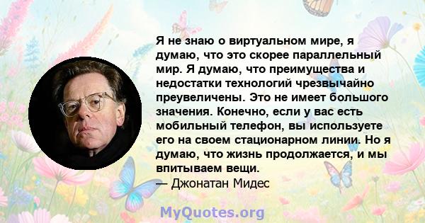 Я не знаю о виртуальном мире, я думаю, что это скорее параллельный мир. Я думаю, что преимущества и недостатки технологий чрезвычайно преувеличены. Это не имеет большого значения. Конечно, если у вас есть мобильный