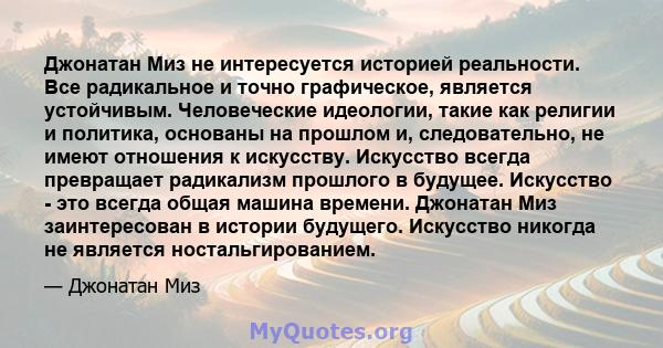 Джонатан Миз не интересуется историей реальности. Все радикальное и точно графическое, является устойчивым. Человеческие идеологии, такие как религии и политика, основаны на прошлом и, следовательно, не имеют отношения