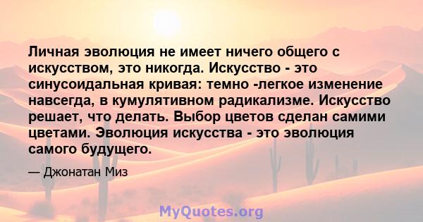 Личная эволюция не имеет ничего общего с искусством, это никогда. Искусство - это синусоидальная кривая: темно -легкое изменение навсегда, в кумулятивном радикализме. Искусство решает, что делать. Выбор цветов сделан