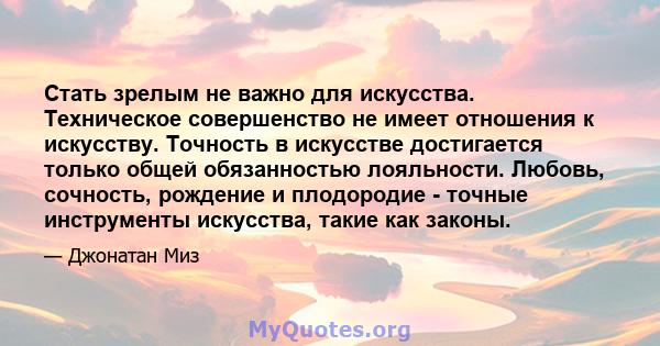 Стать зрелым не важно для искусства. Техническое совершенство не имеет отношения к искусству. Точность в искусстве достигается только общей обязанностью лояльности. Любовь, сочность, рождение и плодородие - точные