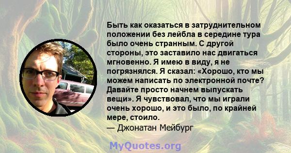 Быть как оказаться в затруднительном положении без лейбла в середине тура было очень странным. С другой стороны, это заставило нас двигаться мгновенно. Я имею в виду, я не погрязнялся. Я сказал: «Хорошо, кто мы можем