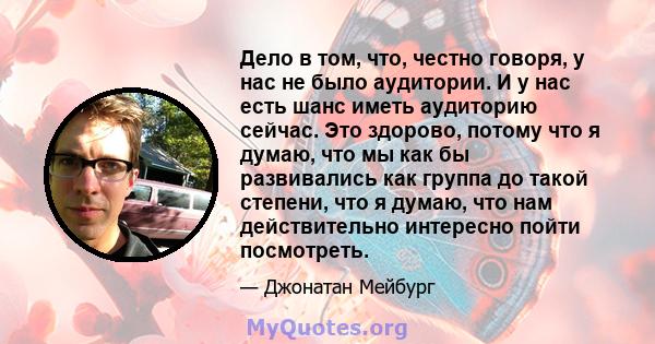 Дело в том, что, честно говоря, у нас не было аудитории. И у нас есть шанс иметь аудиторию сейчас. Это здорово, потому что я думаю, что мы как бы развивались как группа до такой степени, что я думаю, что нам