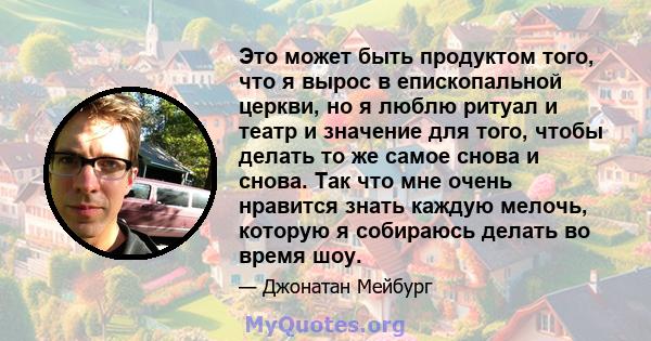 Это может быть продуктом того, что я вырос в епископальной церкви, но я люблю ритуал и театр и значение для того, чтобы делать то же самое снова и снова. Так что мне очень нравится знать каждую мелочь, которую я