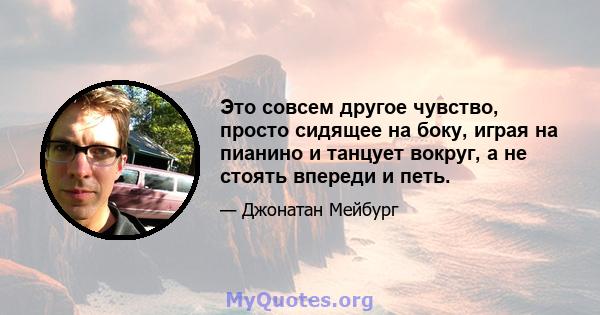 Это совсем другое чувство, просто сидящее на боку, играя на пианино и танцует вокруг, а не стоять впереди и петь.