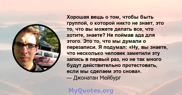 Хорошая вещь о том, чтобы быть группой, о которой никто не знает, это то, что вы можете делать все, что хотите, знаете? Не поймав ада для этого. Это то, что мы думали о перезаписи. Я подумал: «Ну, вы знаете, что