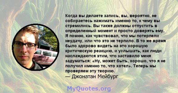 Когда вы делаете запись, вы, вероятно, не собираетесь нажимать именно то, к чему вы стремились. Вы также должны отпустить в определенный момент и просто доверять ему. Я помню, как чувствовал, что мы потерпели неудачу,