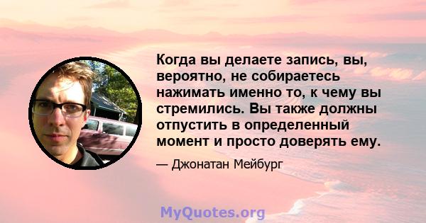 Когда вы делаете запись, вы, вероятно, не собираетесь нажимать именно то, к чему вы стремились. Вы также должны отпустить в определенный момент и просто доверять ему.