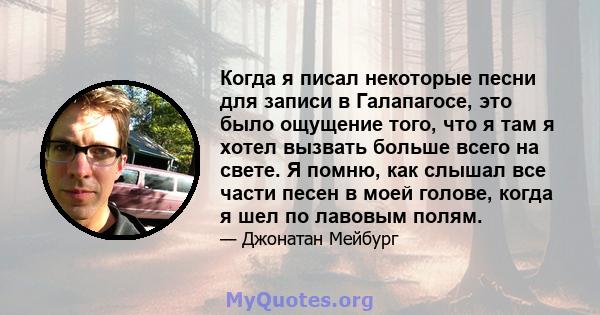 Когда я писал некоторые песни для записи в Галапагосе, это было ощущение того, что я там я хотел вызвать больше всего на свете. Я помню, как слышал все части песен в моей голове, когда я шел по лавовым полям.