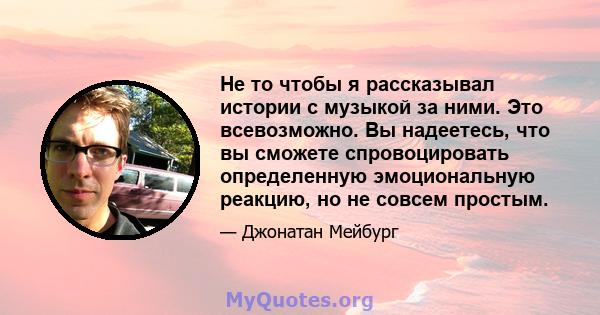 Не то чтобы я рассказывал истории с музыкой за ними. Это всевозможно. Вы надеетесь, что вы сможете спровоцировать определенную эмоциональную реакцию, но не совсем простым.