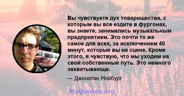 Вы чувствуете дух товарищества, с которым вы все ездите в фургонах, вы знаете, занимались музыкальным предприятием. Это почти то же самое для всех, за исключением 40 минут, которые вы на сцене. Кроме этого, я чувствую,