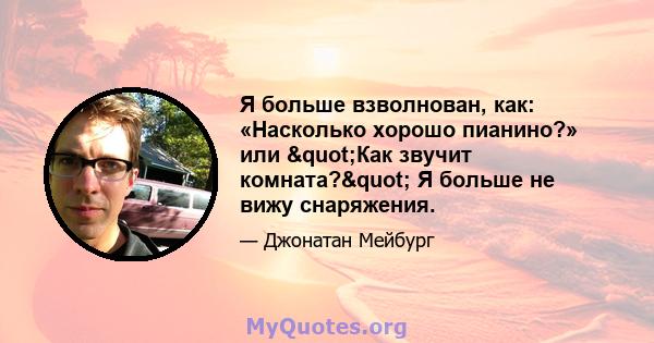 Я больше взволнован, как: «Насколько хорошо пианино?» или "Как звучит комната?" Я больше не вижу снаряжения.