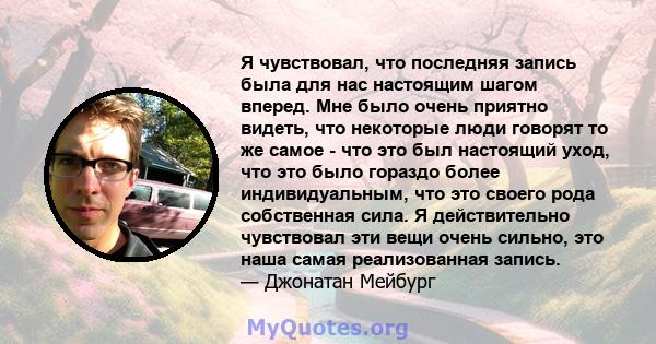 Я чувствовал, что последняя запись была для нас настоящим шагом вперед. Мне было очень приятно видеть, что некоторые люди говорят то же самое - что это был настоящий уход, что это было гораздо более индивидуальным, что